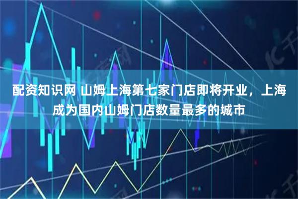 配资知识网 山姆上海第七家门店即将开业，上海成为国内山姆门店数量最多的城市