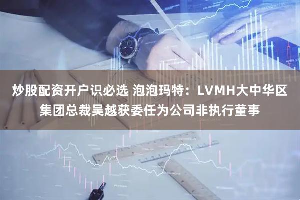 炒股配资开户识必选 泡泡玛特：LVMH大中华区集团总裁吴越获委任为公司非执行董事