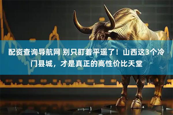配资查询导航网 别只盯着平遥了！山西这3个冷门县城，才是真正的高性价比天堂