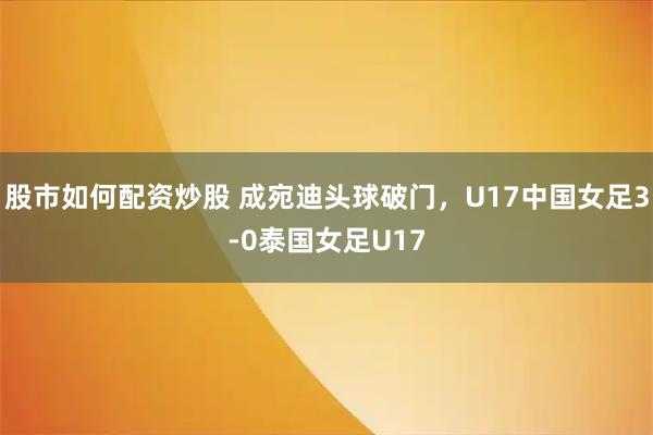 股市如何配资炒股 成宛迪头球破门，U17中国女足3-0泰国女足U17